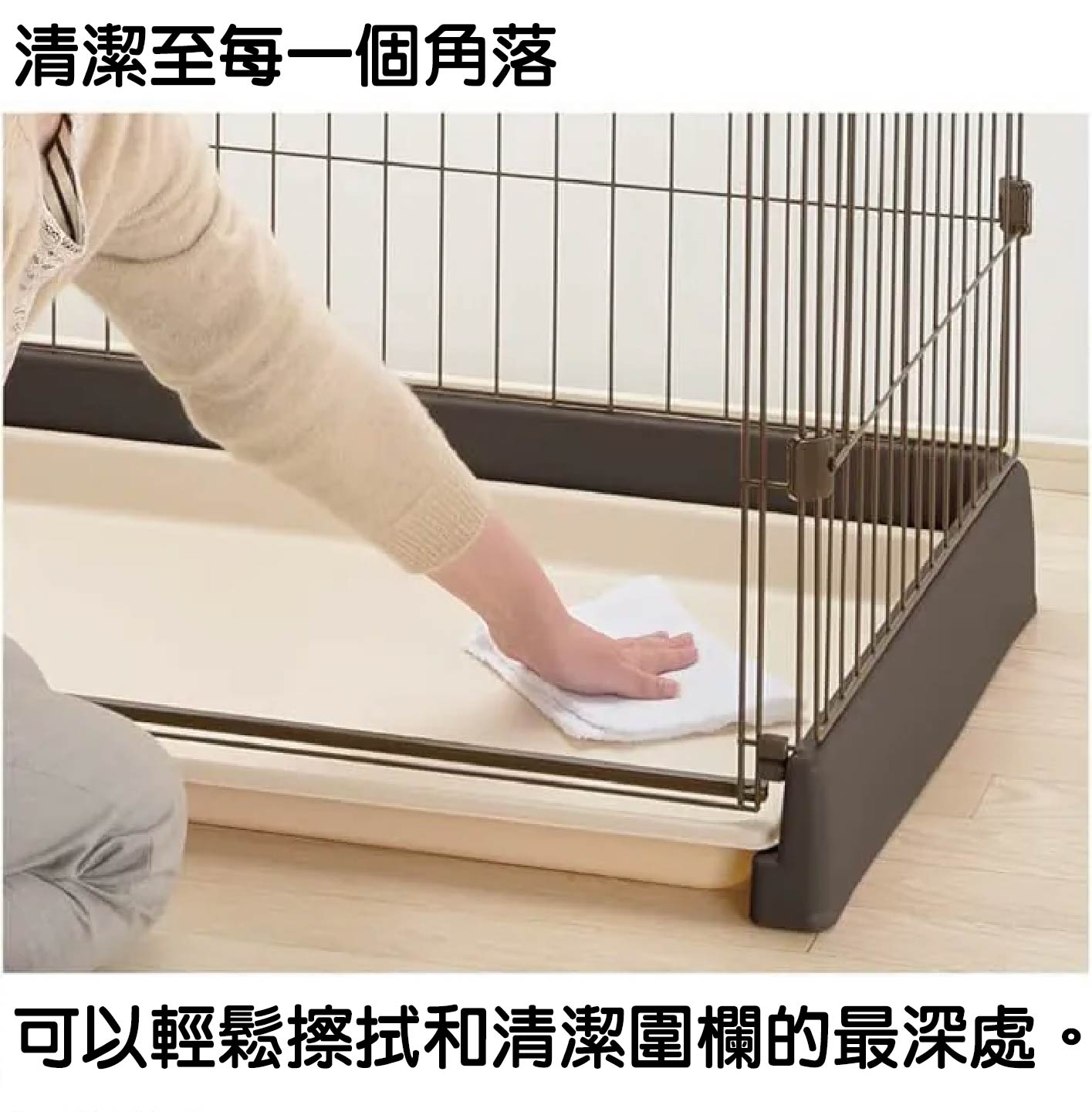 Richell 簡單打掃圍欄:清潔至每一個角落,家務更輕鬆 • 圍欄採用貼心的結構設計,讓飼主可以輕鬆擦拭和清潔圍欄的最深處。不需大費周章拆卸或彎腰探入,就能一擊掃淨死角污垢與毛髮,隨時保持寵物居住環境的乾爽與衛生。
