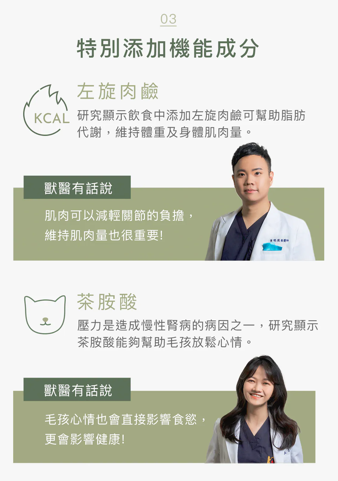 專業獸醫有話說:特別添加左旋肉鹼 ✕ 茶胺酸雙機能成分 臨床獸醫臨床推薦!添加左旋肉鹼幫助高齡毛孩脂肪代謝、維持肌肉量以減輕關節負擔;搭配茶胺酸舒緩情緒與壓力,全面守護食欲與健康。