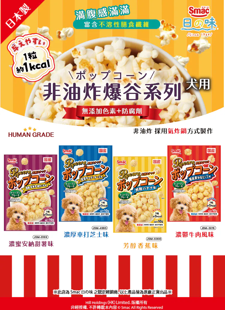 日本 Smac 日の味犬用非油炸爆谷系列:1粒僅約 1kcal,輕盈無負擔 產品保證 日本製,採 HUMAN GRADE 人類食用級純淨食材,並以 非油炸 採用氣炸鍋方式製作,能完美保留食材天然香氣。主打 滿腹感滿滿 富含不溶性膳食纖維,具備 無添加色素+防腐劑 的健康防線。最厲害的是 1粒約 1kcal,嘴饞多吃也不怕發胖。下方陳列四款精選風味(每包 Net 10g):濃蜜安納甜薯味、濃厚車打芝士味、芳醇香蕉味 與 濃郁牛肉風味,是日常訓練與行為獎勵的健康輕點心。