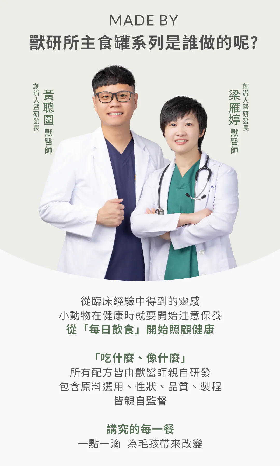 MADE BY 獸研所主食罐系列是誰做的呢?雙獸醫師親自研發監督 由創辦人暨研發長黃聰圍獸醫師與梁雁婷獸醫師聯手打造。從臨床經驗出發,秉持「吃什麼、像什麼」的理念,從原料選用、性狀、品質到製程皆親自監督,用最講究的每日飲食為毛孩帶來健康改變。