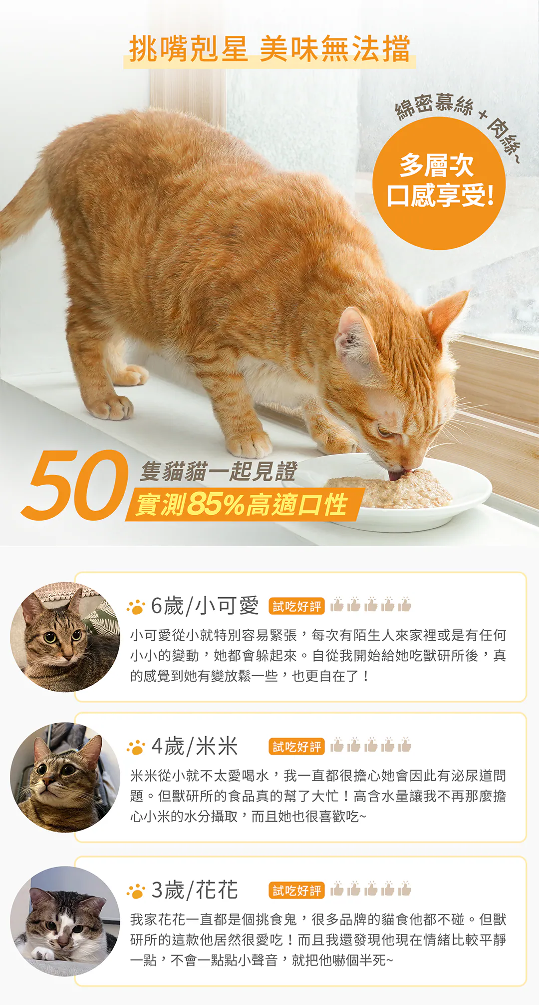 挑嘴剋星美味無法擋!50隻貓貓一起見證實測 85% 高適口性 好吃又舒壓!「綿密慕斯+肉絲」的多層次口感享受,特別針對容易緊張、不愛喝水或極度挑嘴的貓咪設計。精選 3 歲到 6 歲貓咪飼主的真實五星好評,回饋補水、情緒放鬆與食慾大開超有感!